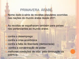 PRIMAVERA ÁRABE
 Nome dado à série de revoltas populares ocorridas
nas nações do mundo árabe desde 2011.
 As revoltas se espalharam também para países
não pertencentes ao mundo árabe.
 contra o desemprego
 contra a crise econômica
 contra a falta de liberdade (democracia)
 contra a concentração de poder
 melhores condições de vida; pela diminuição da
pobreza
 