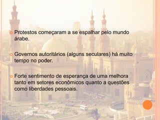  Protestos começaram a se espalhar pelo mundo
árabe.
 Governos autoritários (alguns seculares) há muito
tempo no poder.
 Forte sentimento de esperança de uma melhora
tanto em setores econômicos quanto a questões
como liberdades pessoais.
 
