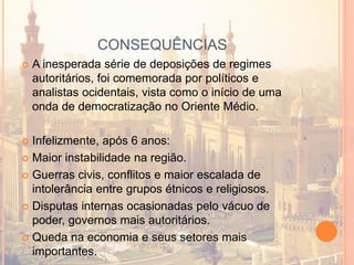 CONSEQUÊNCIAS
 A inesperada série de deposições de regimes
autoritários, foi comemorada por políticos e
analistas ocidentais, vista como o início de uma
onda de democratização no Oriente Médio.
 Infelizmente, após 6 anos:
 Maior instabilidade na região.
 Guerras civis, conflitos e maior escalada de
intolerância entre grupos étnicos e religiosos.
 Disputas internas ocasionadas pelo vácuo de
poder, governos mais autoritários.
 Queda na economia e seus setores mais
importantes.
 