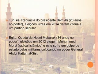  Tunísia: Renúncia do presidente Bem Ali (20 anos
no poder), eleições livres em 2014 deram vitória a
um partido secular.
 Egito: Queda de Hosni Mubarak (34 anos no
poder), eleições em 2012 elegem Mohammed
Morsi (radical islâmico) e este sofre um golpe de
estado pelos militares colocando no poder General
Abdul Fattah al-Sisi.
 