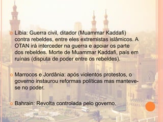  Líbia: Guerra civil, ditador (Muammar Kaddafi)
contra rebeldes, entre eles extremistas islâmicos. A
OTAN irá interceder na guerra e apoiar os parte
dos rebeldes. Morte de Muammar Kaddafi, país em
ruínas (disputa de poder entre os rebeldes).
 Marrocos e Jordânia: após violentos protestos, o
governo instaurou reformas políticas mas manteve-
se no poder.
 Bahrain: Revolta controlada pelo governo.
 