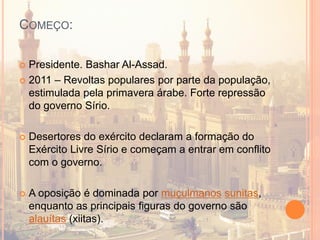 COMEÇO:
 Presidente. Bashar Al-Assad.
 2011 – Revoltas populares por parte da população,
estimulada pela primavera árabe. Forte repressão
do governo Sírio.
 Desertores do exército declaram a formação do
Exército Livre Sírio e começam a entrar em conflito
com o governo.
 A oposição é dominada por muçulmanos sunitas,
enquanto as principais figuras do governo são
alauítas (xiitas).
 