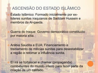 ASCENSÃO DO ESTADO ISLÂMICO
 Estado Islâmico: Formado inicialmente por ex-
líderes sunitas iraquianos de Saddam Hussein e
membros da Al-qaeda.
 Guerra do Iraque: Governo democrático constituído
por maioria xiita.
 Arábia Saudita e EUA: Financiamento e
treinamento de milícias sunitas para desestabilizar
a região e retomar a influência sunita.
 EI irá se fortalecer e chamar (propaganda)
combatentes do mundo inteiro para fazer parte da
criação de um califado.
 
