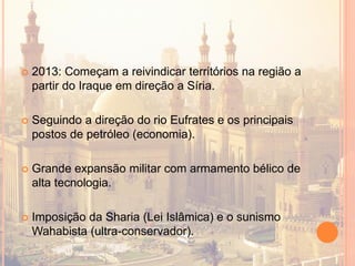  2013: Começam a reivindicar territórios na região a
partir do Iraque em direção a Síria.
 Seguindo a direção do rio Eufrates e os principais
postos de petróleo (economia).
 Grande expansão militar com armamento bélico de
alta tecnologia.
 Imposição da Sharia (Lei Islâmica) e o sunismo
Wahabista (ultra-conservador).
 