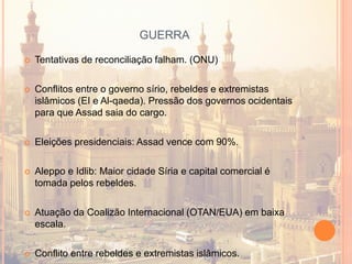 GUERRA
 Tentativas de reconciliação falham. (ONU)
 Conflitos entre o governo sírio, rebeldes e extremistas
islâmicos (EI e Al-qaeda). Pressão dos governos ocidentais
para que Assad saia do cargo.
 Eleições presidenciais: Assad vence com 90%.
 Aleppo e Idlib: Maior cidade Síria e capital comercial é
tomada pelos rebeldes.
 Atuação da Coalizão Internacional (OTAN/EUA) em baixa
escala.
 Conflito entre rebeldes e extremistas islâmicos.
 