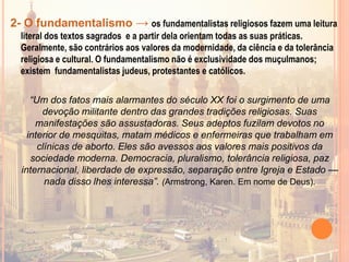 2- O fundamentalismo → os fundamentalistas religiosos fazem uma leitura
literal dos textos sagrados e a partir dela orientam todas as suas práticas.
Geralmente, são contrários aos valores da modernidade, da ciência e da tolerância
religiosa e cultural. O fundamentalismo não é exclusividade dos muçulmanos;
existem fundamentalistas judeus, protestantes e católicos.
“Um dos fatos mais alarmantes do século XX foi o surgimento de uma
devoção militante dentro das grandes tradições religiosas. Suas
manifestações são assustadoras. Seus adeptos fuzilam devotos no
interior de mesquitas, matam médicos e enfermeiras que trabalham em
clínicas de aborto. Eles são avessos aos valores mais positivos da
sociedade moderna. Democracia, pluralismo, tolerância religiosa, paz
internacional, liberdade de expressão, separação entre Igreja e Estado —
nada disso lhes interessa”. (Armstrong, Karen. Em nome de Deus).
 