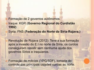  Formação de 2 governos autônomos.
 Iraque: KGR (Governo Regional do Curdistão
1992)
 Syria: FNS (Federação do Norte da Síria-Rojava.)
 Revolução de Rojava (2012): Teve a sua formação
após a invasão do E.I no norte da Síria, os curdos
conseguiram resistir sem nenhuma ajuda dos
governos Sírios e Iraquianos.
 Formação de mílicias (YPG/SDF), tomada do
controle das principais cidades curdas ao norte.
 