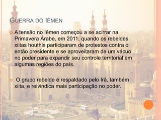 GUERRA DO IÊMEN
 A tensão no Iêmen começou a se acirrar na
Primavera Árabe, em 2011, quando os rebeldes
xiitas houthis participaram de protestos contra o
então presidente e se aproveitaram de um vácuo
no poder para expandir seu controle territorial em
algumas regiões do país.
 O grupo rebelde é respaldado pelo Irã, também
xiita, e reivindica mais participação no poder.
 
