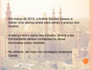  Em março de 2015, a Arábia Saudita passou a
liderar uma aliança árabe para conter o avanço dos
houthis.
 A aliança tem o apoio dos Estados Unidos e faz
bombardeios aéreos constantes às áreas
dominadas pelos rebeldes.
 No entanto, até hoje não conseguiu recapturar
Sanaa.
 