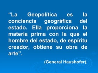 “ La Geopolítica es la conciencia geográfica del estado. Ella proporciona la materia prima con la que el hombre del estado, de espíritu creador, obtiene su obra de arte”. (General Haushofer). 