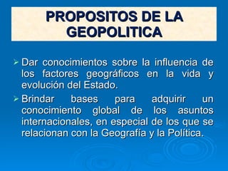 PROPOSITOS DE LA GEOPOLITICA Dar conocimientos sobre la influencia de los factores geográficos en la vida y evolución del Estado. Brindar bases para adquirir un conocimiento global de los asuntos internacionales, en especial de los que se relacionan con la Geografía y la Política. 