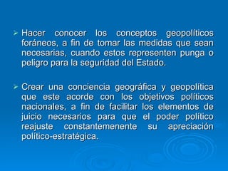 Hacer conocer los conceptos geopolíticos foráneos, a fin de tomar las medidas que sean necesarias, cuando estos representen punga o peligro para la seguridad del Estado. Crear una conciencia geográfica y geopolítica que este acorde con los objetivos políticos nacionales, a fin de facilitar los elementos de juicio necesarios para que el poder político reajuste constantemenente su apreciación político-estratégica. 