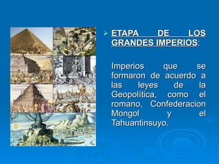 ETAPA DE LOS GRANDES IMPERIOS :  Imperios que se formaron de acuerdo a las leyes de la Geopolítica, como el romano, Confederacion Mongol y el Tahuantinsuyo. 