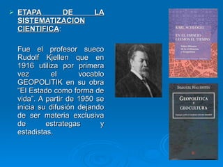 ETAPA DE LA SISTEMATIZACION CIENTIFICA :  Fue el profesor sueco Rudolf Kjellen que en 1916 utiliza por primera vez el vocablo GEOPOLITIK en su obra “El Estado como forma de vida”. A partir de 1950 se inicia su difusión dejando de ser materia exclusiva de estrategas y estadistas. 