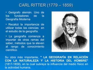 CARL RITTER (1779 – 1859)   Geógrafo alemán. Uno de los fundadores de la Geografía Moderna Recalcó la importancia de utilizar todas las ciencias   en el estudio de la geografía.  La geografía comienza a importar de otras ramas del saber, métodos que la eleven al rango de conocimiento científico .  Su obra más importante,  " LA GEOGRAFÍA EN RELACIÓN CON LA NATURALEZA Y LA HISTORIA DEL HOMBRE"  (1817-1859), en la cual subraya la influencia del medio físico en la actividad humana. 