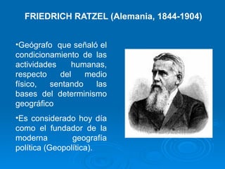 FRIEDRICH RATZEL (Alemania, 1844-1904) Geógrafo  que señaló el condicionamiento de las actividades humanas, respecto del medio físico, sentando las bases del determinismo geográfico Es considerado hoy día como el fundador de la moderna geografía política (Geopolítica). 