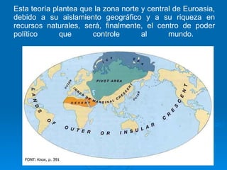 Esta teoría plantea que la zona norte y central de Euroasia, debido a su aislamiento geográfico y a su riqueza en recursos naturales, será, finalmente, el centro de poder político que controle al mundo.  