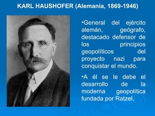 KARL HAUSHOFER (Alemania, 1869-1946) General del ejército alemán, geógrafo, destacado defensor de los principios geopolíticos del proyecto nazi para conquistar el mundo. A él se le debe el desarrollo de la moderna geopolítica fundada por Ratzel.  