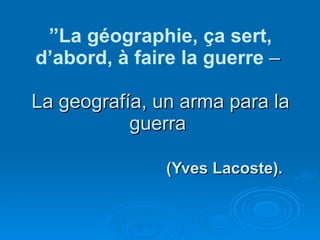 ” La géographie, ça sert, d’abord, à faire la guerre  –  La geografía, un arma para la guerra  (Yves Lacoste). 