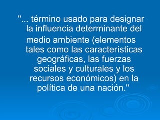 "... término usado para designar la influencia determinante del medio ambiente (elementos tales como las características geográficas, las fuerzas sociales y culturales y los recursos económicos) en la política de una nación."   