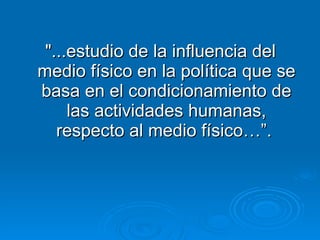"...estudio de la influencia del medio físico en la política que se basa en el condicionamiento de las actividades humanas, respecto al medio físico…”.  