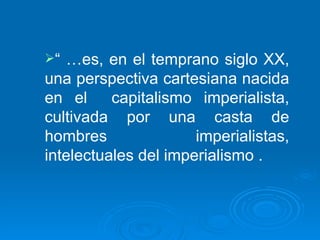 “ … es, en el temprano siglo XX, una perspectiva cartesiana nacida en el  capitalismo imperialista, cultivada por una casta de hombres imperialistas, intelectuales del imperialismo . 