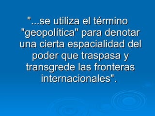 "...se utiliza el término "geopolítica" para denotar una cierta espacialidad del poder que traspasa y transgrede las fronteras internacionales".  