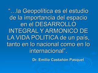 “… la Geopolítica es el estudio de la importancia del espacio en el DESARROLLO INTEGRAL Y ARMONICO DE LA VIDA POLITICA de un país, tanto en lo nacional como en lo internacional”.   Dr. Emilio Castañón Pasquel 
