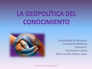 La geopolítica del conocimiento Universidad de Antioquia Facultad de Medicina Semestre I Informática médica María Camila Orozco López LA GEOPOLÍTICA DEL CONOCIMIENTO  