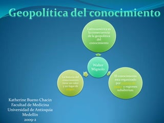 Latinoamérica es
                                              la consecuencia
                                             de la geopolítica
                                                    del
                                               conocimiento




                                               Walter
                                               Mignolo

                           La historia del                       El conocimiento
                           conocimiento                           esta organizado
                           tiene un valor                          por centros de
                            y un lugar de                        poder y regiones
                               origen.                              subalternas.


Katherine Bueno Chacin
 Facultad de Medicina
Universidad de Antioquia
        Medellín
         2009-2
 