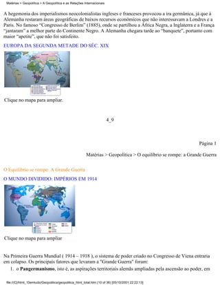 Matérias > Geopolítica > A Geopolítica e as Relações Internacionais


A hegemonia dos imperialismos neocolonialistas ingleses e franceses provocou a ira germânica, já que à
Alemanha restaram áreas geográficas de baixos recursos econômicos que não interessavam a Londres e a
Paris. No famoso “Congresso de Berlim” (1885), onde se partilhou a África Negra, a Inglaterra e a França
“jantaram” a melhor parte do Continente Negro. A Alemanha chegara tarde ao “banquete”, portanto com
maior “apetite”, que não foi satisfeito.
EUROPA DA SEGUNDA METADE DO SÉC. XIX




Clique no mapa para ampliar.


                                                                       4_9



                                                                                                              Página 1

                                                        Matérias > Geopolítica > O equilíbrio se rompe: a Grande Guerra


O Equilíbrio se rompe: A Grande Guerra
O MUNDO DIVIDIDO: IMPÉRIOS EM 1914




Clique no mapa para ampliar


Na Primeira Guerra Mundial ( 1914 – 1918 ), o sistema de poder criado no Congresso de Viena entraria
em colapso. Os principais fatores que levaram a "Grande Guerra" foram:
   1. o Pangermanismo, isto é, as aspirações territoriais alemãs ampliadas pela ascensão ao poder, em

 file:///C|/html_10emtudo/Geopolitica/geopolitica_html_total.htm (10 of 36) [05/10/2001 22:22:13]
 