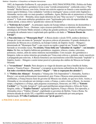 Matérias > Geopolítica > A Geopolítica e as Relações Internacionais

       1882, do Imperador Guilherme II, cujo projeto era a WELTMACHTPOLITIK ( Política de Poder
       Mundial ). Este objetivo germânico levou a uma "corrida armamentista" conhecida como a "Paz
       Armada". Berlim buscou, com êxito, formar um exército superior ao francês e uma marinha pelo
       menos igual à britânica. Uma verdadeira "corrida às tonelagens" passa a existir entre Inglaterra e
       Alemanha: navios cada vez mais pesados e artilhados. Agora, Berlim não só atemorizava a França,
       mas também a Grã – Bretanha, única nação detentora de uma "blue sea navy" ( "marinha de longo
       alcance" ). Toda essas ambições germânicas eram "legitimadas pelo mito da superioridade da
       cultura alemã, a única efetiva "guardiã dos valores do Ocidente";
  2.   a "Enferma do Levante" . As principais nações da Europa tinham o interesse de desmembrar o
       decadente Império Turco – Otomano, cujos recursos petrolíferos e seu domínio sobre áreas
       estratégicas do Oriente Médio atraíam a cobiça das grandes potências. O grau de enfraquecimento e
       corrupção do sultanato turco é explicitado pelo apelido a ele dado: o "Homem Doente da
       Europa";
  3.   o Pan-eslavismo e a "Monarquia Dual". A Rússia desde o século XVII, sonhava dominar a
       Europa do Leste em nome da "proteção" aos povos eslavos ali presentes. O grande obstáculo às
       pretensões de Moscou era a existência, na Europa Central, do Império Austro – Húngaro (
       denominado de "Monarquia Dual" ), que exercia na região o papel de um "Estado Tampão",
       barrando as investidas russas. No entanto, Viena tinha um "calcanhar de Aquiles" – seu mosaico
       étnico. De fato, no Império habitavam germânicos, magiares, tchecos, croatas, eslovenos,
       poloneses, rutenos, além de outras inúmeras nacionalidades. Com exceção dos germânicos e
       húngaros, todas as outras minorias governadas por Viena eram eslavas e, portanto, muito suscetíveis
       à propaganda pan-eslavista. A Rússia fomentava um nacionalismo eslavófilo buscando "implodir" o
       Império Austro – Húngaro e assim tornar possível a presença dos súditos de Moscou na Europa
       Oriental;
  4.   o "revanchismo" francês. Paris desejava se vingar do desastre que fora a batalha de Sedan,
       durante a "Guerra Franco – Prussiana", e recuperar as províncias carboníferas da Alsácia e Lorena.
       Em todo o território francês, corria o "slogan" – "não se esqueçam dos alemães";
  5.   A "Política das Alianças". Rompida a "Aliança dos Três Imperadores" ( Alemanha, Áustria e
       Rússia ), um acordo politicamente insustentável, pois Viena e Moscou eram potencialmente
       conflitantes, a França buscou fazer do governo de Moscou seu aliado, no que teve êxito. Assim, a
       Alemanha se viu cercada por um inimigo a oeste, a França, e outro a leste, a Rússia. Ao mesmo
       tempo, a Inglaterra e a França, após pequenas escaramuças, firmavam, em 1903, a "Entente
       Cordiale" ( o "Acordo Amigável" ) pela qual partilhariam amigavelmente a África do Norte.
       Surgiria, então, a "Tríplice Entente", agrupando Inglaterra, França e Rússia. Em represália, a
       Alemanha criou a "Tríplice Aliança", englobando os governos de Berlim, Viena e Roma. Na
       primeira década do século XX, o equilíbrio multipolar era substituído por uma perigosa
       bipolarização. O Velho Continente estava em "pé de guerra";
A POLÍTICA DAS ALIANÇAS




file:///C|/html_10emtudo/Geopolitica/geopolitica_html_total.htm (11 of 36) [05/10/2001 22:22:13]
 
