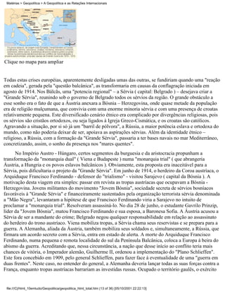 Matérias > Geopolítica > A Geopolítica e as Relações Internacionais




Clique no mapa para ampliar


Todas estas crises européias, aparentemente desligadas umas das outras, se fundiriam quando uma "reação
em cadeia", gerada pela "questão balcânica", as transformaria em causas da conflagração iniciada em
agosto de 1914. Nos Bálcãs, uma "potencia regional" – a Sérvia ( capital: Belgrado ) – desejava criar a
"Grande Sérvia", reunindo sob o governo de Belgrado todos os sérvios da região. O grande obstáculo a
esse sonho era o fato de que a Áustria anexara a Bósnia – Herzegovina, onde quase metade da população
era de religião mulçumana, que convivia com uma enorme minoria sérvia e com uma presença de croatas
relativamente pequena. Este diversificado cenário étnico era complicado por divergências religiosas, pois
os sérvios são cristãos ortodoxos, ou seja ligados à Igreja Greco-Cismática, e os croatas são católicos.
Agravando a situação, por si só já um "barril de pólvora", a Rússia, a maior potência eslava e ortodoxa do
mundo, como não poderia deixar de ser, apoiava as aspirações sérvias. Além da identidade étnico –
religioso, a Rússia, com a formação da "Grande Sérvia", passaria a ter bases navais no mar Mediterrâneo,
concretizando, assim, o sonho da presença nos "mares quentes".
      No Império Austro - Húngaro, certos segmentos da burguesia e da aristocracia propunham a
transformação da "monarquia dual" ( Viena e Budapeste ) numa "monarquia trial" ( que abrangeria
Áustria, a Hungria e os povos eslavos balcânicos ). Obviamente, esta proposta era inaceitável para a
Sérvia, pois dificultaria o projeto da "Grande Sérvia". Em junho de 1914, o herdeiro da Coroa austríaca, o
Arquiduque Francisco Ferdinando - defensor do "trialismo" - visitou Sarajevo ( capital da Bósnia ). A
motivação desta viagem era simples: passar em revista as tropas austríacas que ocupavam a Bósnia -
Herzegovina. Jovens militantes do movimento "Jovem Bósnia", sociedade secreta de sérvios bosníacos
favoráveis à "Grande Sérvia" e financeiramente sustentados pela organização terrorista sérvia denominada
a "Mão Negra", levantaram a hipótese de que Francisco Ferdinando viria a Sarajevo no intuito de
proclamar a "monarquia trial". Resolveram assassiná-lo. No dia 28 de junho, o estudante Gavrilo Prinzip,
líder da "Jovem Bósnia", matou Francisco Ferdinando e sua esposa, a Baronesa Sofia. A Áustria acusou a
Sérvia de ser a mandante do crime; Belgrado negou qualquer responsabilidade em relação ao assassinato
do herdeiro do trono austríaco. Viena mobiliza tropas, a Sérvia chama seus reservistas e se prepara para a
guerra. A Alemanha, aliada da Áustria, também mobiliza seus soldados e, simultaneamente, a Rússia, que
firmara um acordo secreto com a Sérvia, entra em estado de alerta. A morte do Arquiduque Francisco
Ferdinando, numa pequena e remota localidade do sul da Península Balcânica, coloca a Europa à beira do
abismo da guerra. Acreditando que, nessa circunstância, a nação que desse início ao conflito teria mais
chances de vitória, o Imperador alemão, Guilherme II, ordenou a implementação do "Plano Schlieffen".
Este fora concebido em 1909, pelo general Schlieffen, para fazer face à eventualidade de uma "guerra em
duas frentes". Neste caso, no entender do general, a Alemanha deveria lançar todas as suas forças contra a
França, enquanto tropas austríacas barrariam as investidas russas. Ocupado o território gaulês, o exército


 file:///C|/html_10emtudo/Geopolitica/geopolitica_html_total.htm (13 of 36) [05/10/2001 22:22:13]
 