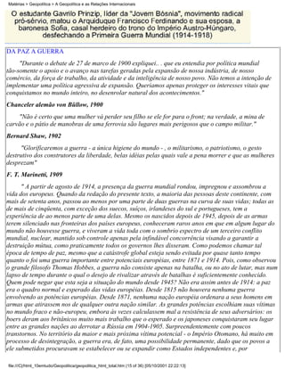 Matérias > Geopolítica > A Geopolítica e as Relações Internacionais




DA PAZ A GUERRA
     "Durante o debate de 27 de marco de 1900 expliquei.. . que eu entendia por política mundial
tão-somente o apoio e o avanço nas tarefas geradas pela expansão de nossa indústria, de nosso
comércio, da força de trabalho, da atividade e da inteligência de nosso povo. Não temos a intenção de
implementar uma política agressiva de expansão. Queríamos apenas proteger os interesses vitais que
conquistamos no mundo inteiro, no desenrolar natural dos acontecimentos."
Chanceler alemão von Büllow, 1900
    "Não é certo que uma mulher vá perder seu filho se ele for para o front; na verdade, a mina de
carvão e o pátio de manobras de uma ferrovia são lugares mais perigosos que o campo militar."
Bernard Shaw, 1902
      "Glorificaremos a guerra - a única higiene do mundo - , o militarismo, o patriotismo, o gesto
destrutivo dos construtores da liberdade, belas idéias pelas quais vale a pena morrer e que as mulheres
desprezam"
F. T. Marinetti, 1909
      " A partir de agosto de 1914, a presença da guerra mundial rondou, impregnou e assombrou a
vida dos europeus. Quando da redação do presente texto, a maioria das pessoas deste continente, com
mais de setenta anos, passou ao menos por uma parte de duas guerras na curva de suas vidas; todas as
de mais de cinqüenta, com exceção dos suecos, suíços, irlandeses do sul e portugueses, tem a
experiência de ao menos parte de uma delas. Mesmo os nascidos depois de 1945, depois de as armas
terem silenciado nas fronteiras dos países europeus, conheceram raros anos em que em algum lugar do
mundo não houvesse guerra, e viveram a vida toda com o sombrio espectro de um terceiro conflito
mundial, nuclear, mantido sob controle apenas pela infindável concorrência visando a garantir a
destruição mútua, como praticamente todos os governos lhes disseram. Como podemos chamar tal
época de tempo de paz, mesmo que a catástrofe global esteja sendo evitada por quase tanto tempo
quanto o foi uma guerra importante entre potenciais européias, entre 1871 e 1914. Pois, como observou
o grande filosofo Thomas Hobbes, a guerra não consiste apenas na batalha, ou no ato de lutar, mas num
lapso de tempo durante o qual o desejo de rivalizar através de batalhas é suficientemente conhecido.
Quem pode negar que esta seja a situação do mundo desde 1945? Não era assim antes de 1914: a paz
era o quadro normal e esperado das vidas européias. Desde 1815 não houvera nenhuma guerra
envolvendo as potências européias. Desde 1871, nenhuma nação européia ordenara a seus homens em
armas que atirassem nos de qualquer outra nação similar. As grandes potências escolhiam suas vítimas
no mundo fraco e não-europeu, embora às vezes calculassem mal a resistência de seus adversários: os
boers deram aos britânicos muito mais trabalho que o esperado e os japoneses conquistaram seu lugar
entre as grandes nações ao derrotar a Rússia em 1904-1905. Surpreendentemente com poucos
transtornos. No território da maior e mais próxima vítima potencial - o Império Otomano, há muito em
processo de desintegração, a guerra era, de fato, uma possibilidade permanente, dado que os povos a
ele submetidos procuravam se estabelecer ou se expandir como Estados independentes e, por

file:///C|/html_10emtudo/Geopolitica/geopolitica_html_total.htm (15 of 36) [05/10/2001 22:22:13]
 