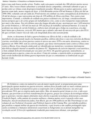 Matérias > Geopolítica > A Geopolítica e as Relações Internacionais

única zona onde houve perdas sérias, Tonkin, onde caiu quase a metade dos 300 oficiais mortos nesses
37 anos. Não é nosso intuito subestimar a seriedade dessas campanhas, sobretudo sabendo-se que as
perdas entre as vítimas eram desproporcionalmente pesadas. Mesmo para os países agressores, essas
guerras eram tudo, menos viagens de lazer. A Grã-Bretanha enviou 450 mil homens à África do Sul em
1899-1902, voltando com um saldo de 29 mil mortos em combate ou como conseqüência de ferimentos e
16 mil de doença, o que representou um ônus de 220 milhões de libras esterlinas. Tais custos eram
importantes. Contudo, o trabalho do soldado nos países ocidentais era, de longe, consideravelmente
menos perigoso que o de certos grupos de trabalhadores civis, como os dos transportes (especialmente
por mar) e das minas. Nos três últimos anos das longas décadas de paz, morriam por ano 1.430 mineiros
de carvão britânicos, e 165 mil (ou mais de 10% da força de trabalho) sofriam ferimentos. E a taxa de
acidentes nas minas de carvão britânicas, embora mais elevada que a belga ou a austríaca, era algo
mais baixa que a francesa, cerca de 30% menor que a alemã e não mais de um terço do que a dos EUA.
Os que corriam o maior risco de vida e de integridade física não usavam farda.
      Assim, se deixarmos de lado a guerra britânica na África do Sul, a vida do soldado e do
marinheiro de uma grande nação era bastante pacífica, embora não fosse o caso nos exércitos da Rússia
czarista, envolvidos em sérias guerras contra os turcos nos anos 1870 e em outra, desastrosa, contra os
japoneses em 1904-1905; nem no exército japonês, que lutou vitoriosamente tanto contra a China como
contra a Rússia. Essa situação ainda pode ser identificada nas memórias e aventuras inteiramente
não-bélicas daquele imortal ex-membro do famoso 91.° Regimento do exército imperial e real austríaco,
o bom soldado Schweik (inventado por seu autor em 1911). Os quartéis-generais, naturalmente, se
prepararam para a guerra, como era seu dever. Como de costume, a maioria deles se preparou para
uma versão melhorada da última guerra importante de que os comandantes se lembravam ou que
haviam vivido.




                                                                                                             Página 3

                                                       Matérias > Geopolítica > O equilíbrio se rompe: a Grande Guerra


      Os britânicos, como era natural no caso da maior nação naval, se prepararam para uma
participação apenas modesta na guerra terrestre, embora fosse ficando cada vez mais evidente para os
generais, que faziam os preparativos para a cooperação com os aliados franceses, nos anos que
precederam 1914, que se exigiria muito mais deles. Mas, de maneira geral, foram os civis, e não esses
homens, que previram as terríveis transformações da guerra, graças aos avanços da tecnologia militar,
que os generais e mesmo alguns almirantes mais abertos à questão tecnológica demoraram a entender.
Friedrich Engels, velho amante de assuntos militares, chamou muitas vezes à atenção sobre suas
limitações, mas foi um financista judeu, Ivan Bloch, que em 1898 publicou em São Petersburgo os seis
volumes de seu Technical, Economic and Political Aspects of the Coming War, um trabalho profético
que predizia o empate militar da guerra de trincheiras, o que levaria a um conflito prolongado cujos
custos econômicos e humanos intoleráveis exauririam os beligerantes ou os fariam mergulhar na
revolução social. O livro foi rapidamente traduzido para numerosos idiomas, sem qualquer


file:///C|/html_10emtudo/Geopolitica/geopolitica_html_total.htm (18 of 36) [05/10/2001 22:22:13]
 