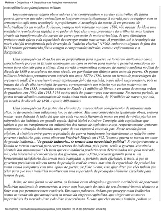Matérias > Geopolítica > A Geopolítica e as Relações Internacionais

conseqüência no planejamento militar.
      Enquanto apenas alguns observadores civis compreendiam o caráter catastrófico da futura
guerra, governos que não o entendiam se lançaram entusiasticamente à corrida para se equipar com os
armamentos cuja nova tecnologia o propiciariam. A tecnologia da morte, já em processo de
industrialização em meados do século, avançou notavelmente nos anos 1880, não apenas devido a uma
verdadeira revolução na rapidez e no poder de fogo das armas pequenas e da artilharia, mas também
através da transformação dos navios de guerra por meio de motores-turbina, de uma blindagem
protetora mais eficaz e da capacidade de carregar muito mais armas. A propósito, até a tecnologia da
morte civil foi transformada pela invenção da "cadeira elétrica" (1890), embora os algozes de fora dos
EUA tenham permanecido fiéis a amigos e comprovados métodos, como o enforcamento e a
decapitação.
      Uma conseqüência óbvia foi que os preparativos para a guerra se tornaram muito mais caros,
especialmente porque os Estados competiam uns com os outros para manter a primeira posição ou ao
menos para não cair para a última. Essa corrida armamentista começou de maneira modesta no final da
década de 1880 e se acelerou no novo século, em particular nos últimos anos antes da guerra. Os gastos
militares britânicos permaneceram estáveis nos anos 1870 e 1880, tanto em termos de porcentagem do
orçamento total. E o crescimento mais espetacular foi o da marinha, o que não é surpreendente, pois se
tratava da ala de alta tecnologia de guerra, correspondente aos mísseis nos gastos modernos em
armamentos. Em 1885, a marinha custara ao Estado 11 milhões de libras, e em torno da mesma ordem
de grandeza, em 1860. Em 1913-1914 custou mais de quatro vezes esse montante. No mesmo período, os
gastos navais alemães aumentavam de modo ainda mais acentuado, de 90 milhões de marcos por ano,
em meados da década de 1890, a quase 400 milhões.
       Uma conseqüência dos gastos tão elevados foi a necessidade complementar de impostos mais
altos, ou de empréstimos inflacionários, ou de ambos. Mas uma conseqüência igualmente óbvia, embora
muitas vezes deixada de lado, foi que eles cada vez mais fizeram da morte em prol de várias pátrias um
subproduto da indústria em grande escala. Alfred Nobel e Andrew Carnegie, dois capitalistas que
sabiam o que os transformara em milionários dos ramos de explosivos e aço, respectivamente, tentaram
compensar a situação destinando uma parte de sua riqueza à causa da paz. Nesse sentido foram
atípicos. A simbiose entre guerra e produção da guerra transformou inevitavelmente as relações entre
governo e indústria, pois, como observou Friedrich Engels em 1892, "como a guerra se tornou um setor
da grande indústria... "Ia grande industrie... se tornou uma necessidade política''. E, reciprocamente, o
Estado se tornou essencial para certos setores da indústria, pois quem, senão o governo, constitui a
clientela dos armamentos? Os bens que essa indústria produzia eram determinados não pelo mercado,
mas pela interminável concorrência dos governos, que os fazia procurar garantir para si um
fornecimento satisfatório das armas mais avançadas e, portanto, mais eficientes. E mais, o que os
governos precisavam não era tanto da produção real de armas, mas sim da capacidade de produzí-las
numa escala compatível com uma época de guerra, se fosse o caso; isso quer dizer que eles tinham que
zelar para que suas indústrias mantivessem uma capacidade de produção altamente excedente para
tempos de paz.
       Assim, de uma forma ou de outra, os Estados eram obrigados a garantir a existência de poderosas
indústrias nacionais de armamentos, a arcar com boa parte do custo de seu desenvolvimento técnico e a
fazer com que permanecessem rentáveis. Em outras palavras, tinham que proteger essas indústrias
contra os vendavais que ameaçavam os navios da empresa capitalista, que singravam os mares
imprevisíveis do mercado livre e da livre concorrência. É claro que eles mesmos também podiam se

file:///C|/html_10emtudo/Geopolitica/geopolitica_html_total.htm (19 of 36) [05/10/2001 22:22:13]
 