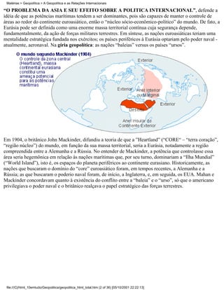 Matérias > Geopolítica > A Geopolítica e as Relações Internacionais

“O PROBLEMA DA ÁSIA E SEU EFEITO SOBRE A POLÍTICA INTERNACIONAL”, defende a
idéia de que as potências marítimas tendem a ser dominantes, pois são capazes de manter o controle de
áreas ao redor do continente euroasiático, então o “núcleo sócio-econômico-político” do mundo. De fato, a
Eurásia pode ser definida como uma enorme massa territorial contínua cuja segurança depende,
fundamentalmente, da ação de forças militares terrestres. Em síntese, as nações euroasiáticas teriam uma
mentalidade estratégica fundada nos exércitos; os países periféricos à Eurásia optariam pelo poder naval -
atualmente, aeronaval. Na gíria geopolítica: as nações “baleias” versus os países “ursos”.




Em 1904, o britânico John Mackinder, difundiu a teoria de que a ”Heartland” (“CORE“ – “terra coração”,
“região núcleo”) do mundo, em função da sua massa territorial, seria a Eurásia, notadamente a região
compreendida entre a Alemanha e a Rússia. No entender de Mackinder, a potência que controlasse essa
área seria hegemônica em relação às nações marítimas que, por seu turno, dominariam a “Ilha Mundial”
(“World Island”), isto é, os espaços do planeta periféricos ao continente eurasiano. Historicamente, as
nações que buscaram o domínio do “core” euroasiático foram, em tempos recentes, a Alemanha e a
Rússia; as que buscaram o poderio naval foram, de início, a Inglaterra, e, em seguida, os EUA. Mahan e
Mackinder concordavam quanto à existência do conflito entre a “baleia” e o “urso”, só que o americano
privilegiava o poder naval e o britânico realçava o papel estratégico das forças terrestres.




 file:///C|/html_10emtudo/Geopolitica/geopolitica_html_total.htm (2 of 36) [05/10/2001 22:22:13]
 