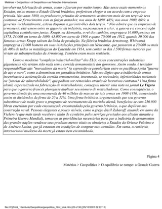 Matérias > Geopolítica > A Geopolítica e as Relações Internacionais

envolver na fabricação de armas, como o fizeram por muito tempo. Mas nesse exato momento os
Estados, ou ao menos o Estado liberal britânico, preferiram chegar a um acordo com a empresa
privada. Nos anos 1880, os produtores privados de armamento assinaram mais de um terço de seus
contratos de fornecimento com as forças armadas; nos anos de 1890, 46%; nos anos 1900, 60%: o
governo, incidentalmente, estava disposto a garantir-lhes dois terços. " Não admire que as empresas de
armamento estivessem entre os gigantes da indústria, ou passassem a estar: a guerra e a concentração
capitalista caminhavam juntas. Krupp, na Alemanha, o rei dos canhões, empregava 16.000 pessoas em
1873, 24.000 em torno de 1890, 45.000 em torno de 1900 e quase 70.000 em 1912, quando 50.000 das
famosas armas Krupp saíram da linha de produção. Na fábrica britânica Armstrong, Whitworth
empregava 12.000 homens em suas instalações principais em Newcastle, que passaram a 20.000 ou mais
de 40% de todos os metalúrgicos do Tyneside em 1914, sem contar os das 1.500 firmas menores que
viviam de subempreitadas da Armstrong. Também eram muito rentáveis.
       Como o moderno "complexo industrial-militar" dos EUA, essas concentrações industriais
gigantescas não teriam sido nada sem a corrida armamentista dos governos. Assim sendo, é tentador
responsabilizar tais "mercadores da morte" (a expressão se popularizou entre os pacifistas) pela "guerra
de aço e ouro", como a denominou um jornalista britânico. Não era lógico que a indústria de armas
incentivasse a aceleração da corrida armamentista, inventando, se necessário, inferioridades nacionais
ou "janelas de vulnerabilidade", que podiam ser removidas através de lucrativos contratos? Uma firma
alemã, especializada na fabricação de metralhadoras, conseguiu inserir uma nota no jornal Le Figaro
para que o governo francês planejasse duplicar seu número de metralhadoras. Como conseqüência, o
governo alemão fez uma encomenda de 40 milhões de marcos de tais armas em 1908-1910, aumentando
assim os dividendos da firma de 20 a 32%, Uma firma britânica, argumentando que seu governo
subestimara de modo grave o programa de rearmamento da marinha alemã, beneficiou-se com 250.000
libras esterlinas por cada encouraçado encomendado pelo governo britânico, o que duplicou sua
construção naval. Pessoas elegantes e pouco visíveis, como o grego Basil Zaharoff, atuando em nome da
Vickers (e que mais tarde recebeu o título de cavaleiro pelos serviços prestados aos aliados durante a
Primeira Guerra Mundial), tomaram as providências necessárias para que a indústria de armamentos
das grandes nações vendesse seus produtos menos vitais ou obsoletos a Estados do Oriente Próximo e
da América Latina, que já estavam em condições de comprar tais utensílios. Em suma, o comércio
internacional moderno da morte já estava bem encaminhado.




                                                                                                             Página 4

                                                       Matérias > Geopolítica > O equilíbrio se rompe: a Grande Guerra




file:///C|/html_10emtudo/Geopolitica/geopolitica_html_total.htm (20 of 36) [05/10/2001 22:22:13]
 