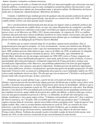 Matérias > Geopolítica > A Geopolítica e as Relações Internacionais

sabe que os governos de todos os Estados do século XIX, por mais preocupados que estivessem com suas
relações públicas, consideravam a guerra uma contingência normal da política internacional e eram
honestos o bastante para admitir que bem podiam tomar a iniciativa militar. Os Ministérios da Guerra
ainda não se chamavam, eufemisticamente, Ministérios da Defesa.
       Contudo, é indubitável que nenhum governo de qualquer uma das grandes potências de antes de
1914 queria uma guerra européia generalizada, seja mesmo ao contrário dos anos 1850 e 1860 um
conflito militar restrito com outra grande nação européia.
      Isto é conclusivamente demonstrado pelo fato de que nos lugares onde as ambições políticas das
grandes nações entravam em conflito direto, ou seja, nas zonas ultramarinas de conquistas e partilhas
coloniais, seus numerosos confrontos eram sempre resolvidos por algum acordo pacífico. Até as mais
graves crises, as de Marrocos em 1906 e 1911, foram contornadas. As vésperas de 1914, os conflitos
coloniais não pareciam mais colocar problemas insolúveis às várias nações concorrentes; fato que tem
sido usado, de modo bastante ilegítimo, como argumento para afirmar que as rivalidades imperialistas
foram irrelevantes na deflagração da Primeira Guerra Mundial.
      É evidente que as nações estavam longe de ser pacíficas, quanto menos pacifistas. Elas se
prepararam para uma guerra européia - às vezes erroneamente - mesmo seus ministros das Relações
Exteriores fazendo o máximo para evitar o que eles unanimemente consideravam uma catástrofe. Nos
anos 1900, nenhum governo tinha objetivos que, como os de Hitler em 1930, só pudessem ser atingidos
por meio da guerra ou da ameaça constante de guerra. Até a Alemanha, cujo comandante do
Estado-Maior defendeu em vão um ataque antecipado em 1904-1905 contra a França, enquanto sua
aliada, a Rússia, estava imobilizada pela guerra e, mais tarde, pela derrota e pela revolução, só usou a
oportunidade oferecida pela fraqueza e isolamento temporário da França para fazer avançar suas
reivindicações imperialistas sobre Marrocos, um problema administrável em torno do qual ninguém
pretendia começar, nem começou, uma guerra importante. Nenhum governo de potências importantes,
nem os mais ambiciosos, frívolos e irresponsáveis, queriam uma guerra de grandes proporções. O velho
imperador Francisco José, ao anunciar a deflagração dessa guerra a seus condenados súditos em 1914,
estava sendo totalmente sincero ao dizer "Eu não quis que isso acontecesse" ("Ich hab es nicht gewollt"),
mesmo tendo sido seu governo que, de fato, a provocou.
       O máximo que se pode afirmar é que, a partir de um certo ponto do lento escorregar para o
abismo, a guerra pareceu tão inevitável que alguns governos decidiram que a melhor coisa a fazer seria
escolher o momento mais propício, ou menos desfavorável, para iniciar as hostilidades. Afirma-se que a
Alemanha procurou esse momento a partir de 1912, mas dificilmente poderia ter sido antes. Sem dúvida,
durante a crise final de 1914, precipitada pelo irrelevante assassinato de um arquiduque austríaco por
um estudante terrorista, numa cidade de província dos confins dos Bálcãs, a Áustria sabia que corria o
risco de uma guerra mundial ao provocar a Sérvia; e a Alemanha, ao decidir dar total apoio à sua
aliada, transformou o risco quase numa certeza. "A balança está pendendo contra nós", disse o ministro
da Guerra austríaco, em 7 de julho. Não era melhor guerrear antes que pendesse mais? A Alemanha
seguiu a mesma linha de raciocínio. Apenas nessa linha restrita a pergunta sobre "culpa de guerra" tem
algum sentido. Mas, como os acontecimentos mostraram no verão de 1914, ao contrário de crises
anteriores, a paz fora anulada por todas as nações até pelos britânicos, que os alemães tinham
esperanças parciais de que ficassem neutros, aumentando assim suas chances de derrotar tanto a
França como a Rússia. Nenhuma das grandes nações teria dado o golpe de misericórdia na paz, nem
mesmo em 1914, se não estivesse convencida de que seus ferimentos já eram mortais.


file:///C|/html_10emtudo/Geopolitica/geopolitica_html_total.htm (22 of 36) [05/10/2001 22:22:13]
 
