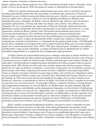 Matérias > Geopolítica > A Geopolítica e as Relações Internacionais

Engels cogitara dessa aliança ainda nos anos 1880, naturalmente dirigida contra a Alemanha. Assim
sendo, no início da década de 1890, dois grupos de nações se enfrentavam na Europa inteira.
        Embora as relações internacionais tenham ficado mais tensas, não era inevitável uma guerra
européia generalizada, quanto mais não seja porque os problemas que separavam a França da
Alemanha (ou seja a Alsácia-Lorena) não tinham interesse para a Áustria, e os que representavam um
risco de conflito entre a Áustria e a Rússia (o nível de influência da Rússia nos Bálcãs) eram
insignificantes para a Alemanha. Os Bálcãs, observou Bismarck, não valiam os ossos de um único
granadeiro pomeraniano. A França não tinha reais brigas com a Áustria, nem a Rússia com a
Alemanha. Por isso, os problemas que separavam a França da Alemanha, embora permanentes,
dificilmente seriam considerados merecedores de uma guerra pela maioria dos franceses, e os que
separavam a Áustria da Rússia, embora como 1914 mostrou potencialmente mais graves, só se
colocavam intermitentemente. Três problemas transformaram o sistema de aliança numa
bomba-relógio: a situação do fluxo internacional, desestabilizado por novos problemas e ambições
mútuas entre as nações, a lógica do planejamento militar conjunto que congelou os blocos que se
confrontavam, tornando-os permanentes, e a integração de uma quinta grande nação, a Grã-Bretanha, a
um dos blocos (ninguém se preocupou muito com as tergiversações da Itália, que só era uma "grande
nação" por cortesia internacional). Entre 1903 e 1907, para surpresa geral, incluindo a sua própria, a
Grã-Bretanha se uniu ao lado antialemão. A origem da Primeira Guerra Mundial pode ser melhor
entendida acompanhando-se o surgimento desse antagonismo anglo-germânico.
      A Tríplice Entente foi surpreendente tanto para os inimigos como para os aliados britânicos. No
passado, a Grã-Bretanha não tinha tradição nem qualquer motivo permanente de atrito com a Prússia e
o mesmo parecia ser verdade em relação à super-Prússia conhecida agora como Império Alemão. Por
outro lado, a Grã-Bretanha fora antagonista quase automática da França em quase todas as guerras
européias desde 1688. Mesmo isso não sendo mais verdade, quanto mais não fosse porque a França
deixara de ser capaz de dominar o continente, o atrito entre os dois países era visivelmente crescente, ao
menos porque entre ambas competiam pelo mesmo território e influência como nação imperialista.
Assim, as relações eram pouco amistosas no que tange ao Egito, cujo controle era cobiçado por ambas,
mas foi tomado pelos britânicos (junto com o Canal de Suez, financiado pela França). Durante a crise
de Fashoda, de 1898, pareceu que haveria derramamento de sangue, pois as tropas coloniais rivais
britânicas e francesas se enfrentaram no interior do Sudão. Na divisão da África, os ganhos de um eram,
no mais das vezes, às custas do outro. No que tange à Rússia, os impérios britânico e czarista haviam
sido antagonistas permanentes na zona dos Bálcãs e do Mediterrâneo, da assim chamada "Questão
Oriental" e nas áreas, mal definidas, porém amargamente disputadas, da Ásia Central e Ocidental que
ficavam entre a Índia e as terras do czar: Afeganistão, Irã e as regiões com saída para o Golfo Pérsico.
A perspectiva de ver russos em Constantinopla e, portanto, no Mediterrâneo e de uma expansão russa
em direção à Índia era um pesadelo constante para os chanceleres britânicos. Os dois países haviam
inclusive se enfrentado na única das guerras européias do século XVIII de que a Grã-Bretanha
participou (a Guerra da Criméia) e nos anos 1870 uma guerra russo-britânica era muito provável.
      Dado o modelo consagrado de diplomacia britânica, uma guerra contra a Alemanha era uma
possibilidade tão remota que devia ser ignorada. Uma aliança permanente com qualquer nação
continental parecia incompatível com a manutenção do equilíbrio de poder, que era o principal objetivo
da política externa britânica. Uma aliança com a França seria considerada improvável, uma com a
Rússia quase impensável. Contudo, o implausível se tornou realidade: a Grã-Bretanha se vinculou de
forma permanente à França e à Rússia contra a Alemanha, resolvendo todas as diferenças com a Rússia,


file:///C|/html_10emtudo/Geopolitica/geopolitica_html_total.htm (24 of 36) [05/10/2001 22:22:13]
 