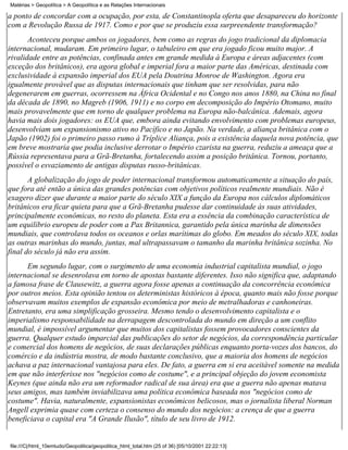 Matérias > Geopolítica > A Geopolítica e as Relações Internacionais

a ponto de concordar com a ocupação, por esta, de Constantinopla oferta que desapareceu do horizonte
com a Revolução Russa de 1917. Como e por que se produziu essa surpreendente transformação?
       Aconteceu porque ambos os jogadores, bem como as regras do jogo tradicional da diplomacia
internacional, mudaram. Em primeiro lugar, o tabuleiro em que era jogado ficou muito major. A
rivalidade entre as potências, confinada antes em grande medida à Europa e áreas adjacentes (com
exceção dos britânicos), era agora global e imperial fora a maior parte das Américas, destinada com
exclusividade à expansão imperial dos EUA pela Doutrina Monroe de Washington. Agora era
igualmente provável que as disputas internacionais que tinham que ser resolvidas, para não
degenerarem em guerras, ocorressem na África Ocidental e no Congo nos anos 1880, na China no final
da década de 1890, no Magreb (1906, 1911) e no corpo em decomposição do Império Otomano, muito
mais provavelmente que em torno de qualquer problema na Europa não-balcânica. Ademais, agora
havia mais dois jogadores: os EUA que, embora ainda evitando envolvimento com problemas europeus,
desenvolviam um expansionismo ativo no Pacífico e no Japão. Na verdade, a aliança britânica com o
Japão (1902) foi o primeiro passo rumo à Tríplice Aliança, pois a existência daquela nova potência, que
em breve mostraria que podia inclusive derrotar o Império czarista na guerra, reduziu a ameaça que a
Rússia representava para a Grã-Bretanha, fortalecendo assim a posição britânica. Tornou, portanto,
possível o esvaziamento de antigas disputas russo-britânicas.
       A globalização do jogo de poder internacional transformou automaticamente a situação do país,
que fora até então a única das grandes potências com objetivos políticos realmente mundiais. Não é
exagero dizer que durante a maior parte do século XIX a função da Europa nos cálculos diplomáticos
britânicos era ficar quieta para que a Grã-Bretanha pudesse dar continuidade às suas atividades,
principalmente econômicas, no resto do planeta. Esta era a essência da combinação característica de
um equilíbrio europeu de poder com a Pax Britannica, garantido pela única marinha de dimensões
mundiais, que controlava todos os oceanos e orlas marítimas do globo. Em meados do século XIX, todas
as outras marinhas do mundo, juntas, mal ultrapassavam o tamanho da marinha britânica sozinha. No
final do século já não era assim.
      Em segundo lugar, com o surgimento de uma economia industrial capitalista mundial, o jogo
internacional se desenrolava em torno de apostas bastante diferentes. Isso não significa que, adaptando
a famosa frase de Clausewitz, a guerra agora fosse apenas a continuação da concorrência econômica
por outros meios. Esta opinião tentou os deterministas históricos à época, quanto mais não fosse porque
observavam muitos exemplos de expansão econômica por meio de metralhadoras e canhoneiras.
Entretanto, era uma simplificação grosseira. Mesmo tendo o desenvolvimento capitalista e o
imperialismo responsabilidade na derrapagem descontrolada do mundo em direção a um conflito
mundial, é impossível argumentar que muitos dos capitalistas fossem provocadores conscientes da
guerra. Qualquer estudo imparcial das publicações do setor de negócios, da correspondência particular
e comercial dos homens de negócios, de suas declarações públicas enquanto porta-vozes dos bancos, do
comércio e da indústria mostra, de modo bastante conclusivo, que a maioria dos homens de negócios
achava a paz internacional vantajosa para eles. De fato, a guerra em si era aceitável somente na medida
em que não interferisse nos "negócios como de costume", e a principal objeção do jovem economista
Keynes (que ainda não era um reformador radical de sua área) era que a guerra não apenas matava
seus amigos, mas também inviabilizava uma política econômica baseada nos "negócios como de
costume". Havia, naturalmente, expansionistas econômicos belicosos, mas o jornalista liberal Norman
Angell exprimia quase com certeza o consenso do mundo dos negócios: a crença de que a guerra
beneficiava o capital era "A Grande Ilusão", título de seu livro de 1912.


file:///C|/html_10emtudo/Geopolitica/geopolitica_html_total.htm (25 of 36) [05/10/2001 22:22:13]
 