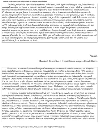 Matérias > Geopolítica > A Geopolítica e as Relações Internacionais

       De fato, por que os capitalistas mesmo os industriais, com a possível exceção dos fabricantes de
armas desejariam perturbar a paz internacional, quadro essencial de sua prosperidade e expansão, se o
tecido da liberdade internacional para negociar e o das transações financeiras dependiam dela?
Evidentemente, os que foram bem-sucedidos na concorrência internacional não tinham motivos de
queixa. Os perdedores pediriam, naturalmente, proteção econômica a seus governos, o que é, contudo,
muito diferente de pedir guerra. Ademais, o maior dos perdedores potenciais, a Grã-Bretanha, resistiu
até contra esses pedidos, e seus interesses econômicos permaneceram, em sua esmagadora maioria,
vinculados à paz, apesar do constante temor da concorrência alemã, ruidosamente expressa nos anos
1890, e da penetração já efetiva do capital alemão e americano no mercado interno britânico. No que
tange às relações anglo-americanas, podemos inclusive ir mais longe. Se apenas a concorrência
econômica bastasse para uma guerra, a rivalidade anglo-americana deveria, logicamente, ter preparado
o terreno para um conflito militar como alguns marxistas do entre-guerra ainda pensavam que fosse
ocorrer. Contudo, foi precisamente nos anos 1900 que o Estado-Maior imperial britânico abandonou até
os mais remotos planos de emergência para uma guerra anglo-americana. Daí em diante, essa
possibilidade ficou totalmente excluída.




                                                                                                             Página 6

                                                       Matérias > Geopolítica > O equilíbrio se rompe: a Grande Guerra


      No entanto, o desenvolvimento do capitalismo empurrou o mundo, inevitavelmente, em direção a
uma rivalidade entre os Estados, à expansão imperialista, ao conflito e à guerra. Após 1870, como os
historiadores mostraram, "a passagem do monopólio à concorrência talvez tenha sido o fator isolado
mais importante na preparação da mentalidade propícia ao empreendimento industrial e comercial
europeu. Crescimento econômico também era luta econômica, luta que servia para separar os fortes dos
fracos, para desencorajar alguns e endurecer outros, para favorecer as nações novas e famintas às
custas das antigas. O otimismo em relação a um futuro de progresso indefinido cedeu lugar à incerteza e
a um sentimento de agonia, no sentido clássico do termo. Tudo isso, por sua vez, reforçando e sendo
reforçado pelo acirramento das rivalidades políticas , as duas formas de concorrência que surgiam".
       A economia mundial deixara totalmente de ser, como fora em meados do século XIX, um sistema
solar girando em torno de uma estrela única, a Grã-Bretanha. Embora as transações financeiras e
comerciais do planeta ainda, na verdade cada vez mais, passassem por Londres, a Grã-Bretanha já não
era, evidentemente, a "oficina do mundo", nem seu principal mercado importador. Ao contrário, seu
declínio relativo era patente. Um certo número de economias industriais nacionais agora se enfrentavam
mutuamente. Sob tais circunstâncias, a concorrência econômica passou a estar intimamente entrelaçada
com as ações políticas, ou mesmo militares, do Estado. O ressurgimento do protecionismo durante a
Grande Depressão foi a primeira conseqüência dessa fusão. Do ponto de vista do capital, o apoio
político passaria a ser essencial para manter a concorrência estrangeira à distância, e talvez também
essencial em regiões do mundo onde as empresas de economias industriais nacionais competiam umas
com as outras. Do ponto de vista dos Estados a economia passou a ser desde então tanto a base mesma


file:///C|/html_10emtudo/Geopolitica/geopolitica_html_total.htm (26 of 36) [05/10/2001 22:22:13]
 