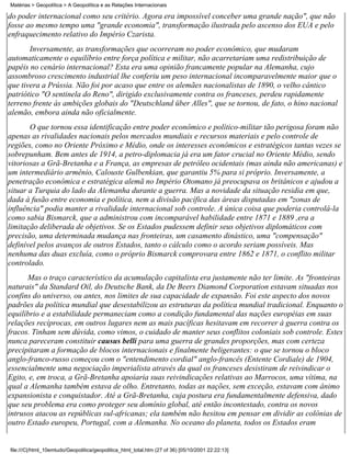 Matérias > Geopolítica > A Geopolítica e as Relações Internacionais

do poder internacional como seu critério. Agora era impossível conceber uma grande nação", que não
fosse ao mesmo tempo uma "grande economia", transformação ilustrada pelo ascenso dos EUA e pelo
enfraquecimento relativo do Império Czarista.
       Inversamente, as transformações que ocorreram no poder econômico, que mudaram
automaticamente o equilíbrio entre força política e militar, não acarretariam uma redistribuição de
papéis no cenário internacional? Esta era uma opinião francamente popular na Alemanha, cujo
assombroso crescimento industrial lhe conferiu um peso internacional incomparavelmente maior que o
que tivera a Prússia. Não foi por acaso que entre os alemães nacionalistas de 1890, o velho cântico
patriótico "O sentinela do Reno", dirigido exclusivamente contra os franceses, perdeu rapidamente
terreno frente às ambições globais do "Deutschland über Alles", que se tornou, de fato, o hino nacional
alemão, embora ainda não oficialmente.
       O que tornou essa identificação entre poder econômico e político-militar tão perigosa foram não
apenas as rivalidades nacionais pelos mercados mundiais e recursos materiais e pelo controle de
regiões, como no Oriente Próximo e Médio, onde os interesses econômicos e estratégicos tantas vezes se
sobrepunham. Bem antes de 1914, a petro-diplomacia já era um fator crucial no Oriente Médio, sendo
vitoriosas a Grã-Bretanha e a França, as empresas de petróleo ocidentais (mas ainda não americanas) e
um intermediário armênio, Calouste Gulbenkian, que garantiu 5% para si próprio. Inversamente, a
penetração econômica e estratégica alemã no Império Otomano já preocupava os britânicos e ajudou a
situar a Turquia do lado da Alemanha durante a guerra. Mas a novidade da situação residia em que,
dada à fusão entre economia e política, nem a divisão pacífica das áreas disputadas em "zonas de
influência" podia manter a rivalidade internacional sob controle. A única coisa que poderia controlá-la
como sabia Bismarck, que a administrou com incomparável habilidade entre 1871 e 1889 ,era a
limitação deliberada de objetivos. Se os Estados pudessem definir seus objetivos diplomáticos com
precisão, uma determinada mudança nas fronteiras, um casamento dinástico, uma "compensação"
definível pelos avanços de outros Estados, tanto o cálculo como o acordo seriam possíveis. Mas
nenhuma das duas excluía, como o próprio Bismarck comprovara entre 1862 e 1871, o conflito militar
controlado.
      Mas o traço característico da acumulação capitalista era justamente não ter limite. As "fronteiras
naturais" da Standard Oil, do Deutsche Bank, da De Beers Diamond Corporation estavam situadas nos
confins do universo, ou antes, nos limites de sua capacidade de expansão. Foi este aspecto dos novos
padrões da política mundial que desestabilizou as estruturas da política mundial tradicional. Enquanto o
equilíbrio e a estabilidade permaneciam como a condição fundamental das nações européias em suas
relações recíprocas, em outros lugares nem as mais pacíficas hesitavam em recorrer à guerra contra os
fracos. Tinham sem dúvida, como vimos, o cuidado de manter seus conflitos coloniais sob controle. Estes
nunca pareceram constituir causus belli para uma guerra de grandes proporções, mas com certeza
precipitaram a formação de blocos internacionais e finalmente beligerantes: o que se tornou o bloco
anglo-franco-russo começou com o "entendimento cordial" anglo-francês (Entente Cordiale) de 1904,
essencialmente uma negociação imperialista através da qual os franceses desistiram de reivindicar o
Egito, e, em troca, a Grã-Bretanha apoiaria suas reivindicações relativas ao Marrocos, uma vítima, na
qual a Alemanha também estava de olho. Entretanto, todas as nações, sem exceção, estavam com ânimo
expansionista e conquistador. Até a Grã-Bretanha, cuja postura era fundamentalmente defensiva, dado
que seu problema era como proteger seu domínio global, até então incontestado, contra os novos
intrusos atacou as repúblicas sul-africanas; ela também não hesitou em pensar em dividir as colônias de
outro Estado europeu, Portugal, com a Alemanha. No oceano do planeta, todos os Estados eram


file:///C|/html_10emtudo/Geopolitica/geopolitica_html_total.htm (27 of 36) [05/10/2001 22:22:13]
 