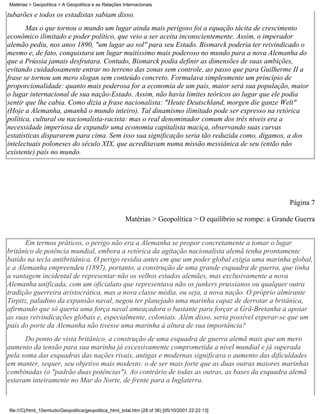 Matérias > Geopolítica > A Geopolítica e as Relações Internacionais

tubarões e todos os estadistas sabiam disso.
       Mas o que tornou o mundo um lugar ainda mais perigoso foi a equação tácita de crescimento
econômico ilimitado e poder político, que veio a ser aceita inconscientemente. Assim, o imperador
alemão pediu, nos anos 1890, "um lugar ao sol" para seu Estado. Bismarck poderia ter reivindicado o
mesmo e, de fato, conquistara um lugar muitíssimo mais poderoso no mundo para a nova Alemanha do
que a Prússia jamais desfrutara. Contudo, Bismarck podia definir as dimensões de suas ambições,
evitando cuidadosamente entrar no terreno das zonas sem controle, ao passo que para Guilherme II a
frase se tornou um mero slogan sem conteúdo concreto. Formulava simplesmente um princípio de
proporcionalidade: quanto mais poderosa for a economia de um país, maior será sua população, maior
o lugar internacional de sua nação-Estado. Assim, não havia limites teóricos ao lugar que ele podia
sentir que lhe cabia. Como dizia a frase nacionalista: "Heute Deutschland, morgen die ganze Welt"
(Hoje a Alemanha, amanhã o mundo inteiro). Tal dinamismo ilimitado pode ser expresso na retórica
política, cultural ou nacionalista-racista: mas o real denominador comum dos três níveis era a
necessidade imperiosa de expandir uma economia capitalista maciça, observando suas curvas
estatísticas dispararem para cima. Sem isso sua significação seria tão reduzida como, digamos, a dos
intelectuais poloneses do século XIX, que acreditavam numa missão messiânica de seu (então não
existente) país no mundo.




                                                                                                             Página 7

                                                       Matérias > Geopolítica > O equilíbrio se rompe: a Grande Guerra


       Em termos práticos, o perigo não era a Alemanha se propor concretamente a tomar o lugar
britânico de potência mundial, embora a retórica da agitação nacionalista alemã tenha prontamente
batido na tecla antibritânica. O perigo residia antes em que um poder global exigia uma marinha global,
e a Alemanha empreendeu (1897), portanto, a construção de uma grande esquadra de guerra, que tinha
a vantagem incidental de representar não os velhos estados alemães, mas exclusivamente a nova
Alemanha unificada, com um oficialato que representava não os junkers prussianos ou qualquer outra
tradição guerreira aristocrática, mas a nova classe média, ou seja, a nova nação. O próprio almirante
Tirpitz, paladino da expansão naval, negou ter planejado uma marinha capaz de derrotar a britânica,
afirmando que só queria uma força naval ameaçadora o bastante para forçar a Grã-Bretanha a apoiar
as suas reivindicações globais e, especialmente, coloniais. Além disso, seria possível esperar-se que um
país do porte da Alemanha não tivesse uma marinha à altura de sua importância?
      Do ponto de vista britânico, a construção de uma esquadra de guerra alemã mais que um mero
aumento da tensão para sua marinha já excessivamente comprometida a nível mundial e já superada
pela soma das esquadras das nações rivais, antigas e modernas significava o aumento das dificuldades
em manter, sequer, seu objetivo mais modesto: o de ser mais forte que as duas outras maiores marinhas
combinadas (o "padrão duas potências"). Ao contrário de todas as outras, as bases da esquadra alemã
estavam inteiramente no Mar do Norte, de frente para a Inglaterra.



file:///C|/html_10emtudo/Geopolitica/geopolitica_html_total.htm (28 of 36) [05/10/2001 22:22:13]
 