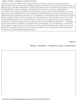 Matérias > Geopolítica > A Geopolítica e as Relações Internacionais

Algeciras (janeiro de 1906) devido ao apoio britânico à França, em parte porque uma guerra de
grandes proporções por causa de um problema puramente colonial era pouco atraente politicamente, em
parte porque a marinha alemã ainda se sentia excessivamente fraca para enfrentar uma guerra contra a
marinha britânica. Dois anos depois, a Revolução Turca destruiu os acordos, cuidadosamente
construídos, que visavam ao equilíbrio internacional no sempre explosivo Oriente Próximo. A Áustria
aproveitou a oportunidade para anexar formalmente a Bósnia-Herzegovina (que anteriormente apenas
administrava), precipitando assim uma crise com a Rússia, resolvida apenas com a ameaça de um apoio
militar alemão à Áustria. A terceira grande crise internacional, em torno do Marrocos em 1911, tinha
reconhecidamente pouco a ver com a revolução e tudo a ver com o imperialismo e com as duvidosas
operações de homens de negócios piratas, que perceberam suas múltiplas possibilidades. A Alemanha
enviou uma canhoneira disposta a se apoderar do porto de Agadir, ao sul do Marrocos, no intuito de
obter alguma "compensação" dos franceses por seu "protetorado" iminente sobre o Marrocos, mas foi
forçada a recuar pelo que pareceu ser uma ameaça britânica, a de ir à guerra do lado dos franceses;
irrelevante se isso foi mesmo proposital ou não.




                                                                                                             Página 8

                                                       Matérias > Geopolítica > O equilíbrio se rompe: a Grande Guerra




file:///C|/html_10emtudo/Geopolitica/geopolitica_html_total.htm (30 of 36) [05/10/2001 22:22:13]
 