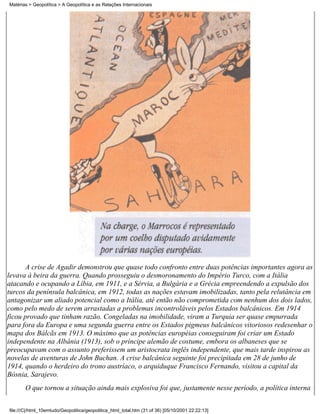 Matérias > Geopolítica > A Geopolítica e as Relações Internacionais




       A crise de Agadir demonstrou que quase todo confronto entre duas potências importantes agora as
levava à beira da guerra. Quando prosseguiu o desmoronamento do Império Turco, com a Itália
atacando e ocupando a Líbia, em 1911, e a Sérvia, a Bulgária e a Grécia empreendendo a expulsão dos
turcos da península balcânica, em 1912, todas as nações estavam imobilizadas, tanto pela relutância em
antagonizar um aliado potencial como a Itália, até então não comprometida com nenhum dos dois lados,
como pelo medo de serem arrastadas a problemas incontroláveis pelos Estados balcânicos. Em 1914
ficou provado que tinham razão. Congeladas na imobilidade, viram a Turquia ser quase empurrada
para fora da Europa e uma segunda guerra entre os Estados pigmeus balcânicos vitoriosos redesenhar o
mapa dos Bálcãs em 1913. O máximo que as potências européias conseguiram foi criar um Estado
independente na Albânia (1913), sob o príncipe alemão de costume, embora os albaneses que se
preocupavam com o assunto preferissem um aristocrata inglês independente, que mais tarde inspirou as
novelas de aventuras de John Buchan. A crise balcânica seguinte foi precipitada em 28 de junho de
1914, quando o herdeiro do trono austríaco, o arquiduque Francisco Fernando, visitou a capital da
Bósnia, Sarajevo.
       O que tornou a situação ainda mais explosiva foi que, justamente nesse período, a política interna


file:///C|/html_10emtudo/Geopolitica/geopolitica_html_total.htm (31 of 36) [05/10/2001 22:22:13]
 