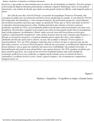 Matérias > Geopolítica > A Geopolítica e as Relações Internacionais

heróicos), o que podia ser uma tentação para os eslavos do sul dissidentes no Império. Terceiro, porque
a derrocada do Império Otomano praticamente condenou o Império Habsburgo, salvo se este pudesse
demonstrar, sem sombra de dúvida, que ainda era uma grande nação nos Bálcãs, onde ninguém podia se
meter.
       Até o fim de seus dias, Gavrilo Princip, o assassino do arquiduque Francisco Fernando, não
conseguiu acreditar que sua minúscula iniciativa tivesse ateado fogo ao mundo. A crise final de 1914 foi
tão inesperada, tão traumática e, vista retrospectivamente, tão persistente porque foi, essencialmente,
um incidente na política austríaca que exigia, na opinião de Viena, que se "desse uma lição na Sérvia".
A atmosfera internacional parecia calma. Nenhum ministério das relações exteriores esperava
problemas em junho de 1914, e personalidades públicas há décadas eram assassinadas com uma certa
freqüência. Em princípio, ninguém se preocupou com o fato de uma grande nação intervir pesadamente
num vizinho pequeno e problemático. Desde, então cerca de cinco mil livros foram escritos para
explicar o aparentemente inexplicável: como, dentro de pouco mais de cinco semanas após Sarajevo, a
Europa se encontrava em guerra. A resposta imediata parece agora tão clara, como simples: a
Alemanha decidiu dar apoio total à Áustria, ou seja, não acalmar a situação. O resto seguiu-se
inexoravelmente. Pois, em 1914, qualquer confronto entre os blocos em que se esperasse que um dos
dois lados recuasse, os levava à beira da guerra. Além de um certo ponto, as mobilizações inflexíveis das
forças militares, sem as quais tal confronto não mereceria credibilidade, não podiam retroceder. A
desmobilização não poderia mais desmobilizar, mas apenas destruir. Em 1914, qualquer incidente, por
mais aleatório que fosse, até a ação de um terrorista estudantil ineficaz num canto perdido do
continente, podia levar a esse confronto, se alguma nação isolada, presa ao sistema de bloco e
contrabloco, escolhesse levá-lo a sério. Assim, a guerra chegou e, em circunstâncias comparáveis,
chegaria outra vez.




                                                                                                             Página 9

                                                       Matérias > Geopolítica > O equilíbrio se rompe: a Grande Guerra




file:///C|/html_10emtudo/Geopolitica/geopolitica_html_total.htm (33 of 36) [05/10/2001 22:22:13]
 