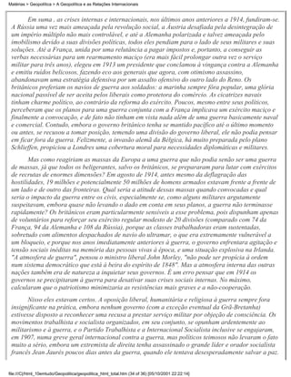 Matérias > Geopolítica > A Geopolítica e as Relações Internacionais


       Em suma , as crises internas e internacionais, nos últimos anos anteriores a 1914, fundiram-se.
 A Rússia uma vez mais ameaçada pela revolução social, a Áustria desafiada pela desintegração de
 um império múltiplo não mais controlável, e até a Alemanha polarizada e talvez ameaçada pelo
 imobilismo devido a suas divisões políticas, todos eles pendiam para o lado de seus militares e suas
 soluções. Até a França, unida por uma relutância a pagar impostos e, portanto, a conseguir as
 verbas necessárias para um rearmamento maciço (era mais fácil prolongar outra vez o serviço
 militar para três anos), elegeu em 1913 um presidente que conclamou à vingança contra a Alemanha
 e emitiu ruídos belicosos, fazendo eco aos generais que agora, com otimismo assassino,
 abandonavam uma estratégia defensiva por um assalto ofensivo do outro lado do Reno. Os
 britânicos preferiam os navios de guerra aos soldados: a marinha sempre fôra popular, uma glória
 nacional passível de ser aceita pelos liberais como protetora do comércio. As cicatrizes navais
 tinham charme político, ao contrário da reforma do exército. Poucos, mesmo entre seus políticos,
 perceberam que os planos para uma guerra conjunta com a França implicava um exército maciço e
 finalmente a convocação, e de fato não tinham em vista nada além de uma guerra basicamente naval
 e comercial. Contudo, embora o governo britânico tenha se mantido pacífico até o último momento
 ou antes, se recusou a tomar posição, temendo uma divisão do governo liberal, ele não podia pensar
 em ficar fora da guerra. Felizmente, a invasão alemã da Bélgica, há muito preparada pelo plano
 Schlieffen, propiciou a Londres uma cobertura moral para necessidades diplomáticas e militares.
        Mas como reagiriam as massas da Europa a uma guerra que não podia senão ser uma guerra
 de massas, já que todos os beligerantes, salvo os britânicos, se prepararam para lutar com exércitos
 de recrutas de enormes dimensões? Em agosto de 1914, antes mesmo da deflagração das
 hostilidades, 19 milhões e potencialmente 50 milhões de homens armados estavam frente a frente de
 um lado e de outro das fronteiras. Qual seria a atitude dessas massas quando convocadas e qual
 seria o impacto da guerra entre os civis, especialmente se, como alguns militares argutamente
 suspeitavam, embora quase não levando o dado em conta em seus planos, a guerra não terminasse
 rapidamente? Os britânicos eram particularmente sensíveis a esse problema, pois dispunham apenas
 de voluntários para reforçar seu exército regular modesto de 20 divisões (comparado com 74 da
 França, 94 da Alemanha e 108 da Rússia), porque as classes trabalhadoras eram sustentadas,
 sobretudo com alimentos despachados de navio do ultramar, o que era extremamente vulnerável a
 um bloqueio, e porque nos anos imediatamente anteriores à guerra, o governo enfrentara agitação e
 tensão sociais inéditas na memória das pessoas vivas à época, e uma situação explosiva na Irlanda.
 "A atmosfera de guerra", pensou o ministro liberal John Morley, "não pode ser propícia à ordem
 num sistema democrático que está à beira do espírito de 1848". Mas a atmosfera interna das outras
 nações também era de natureza a inquietar seus governos. É um erro pensar que em 1914 os
 governos se precipitaram à guerra para desativar suas crises sociais internas. No máximo,
 calcularam que o patriotismo minimizaria as resistências mais graves e a não-cooperação.
        Nisso eles estavam certos. A oposição liberal, humanitária e religiosa à guerra sempre fora
 insignificante na prática, embora nenhum governo (com a exceção eventual da Grã-Bretanha)
 estivesse disposto a reconhecer uma recusa a prestar serviço militar por objeção de consciência. Os
 movimentos trabalhista e socialista organizados, em seu conjunto, se opunham ardentemente ao
 militarismo e à guerra, e o Partido Trabalhista e a Internacional Socialista inclusive se engajaram,
 em 1907, numa greve geral internacional contra a guerra, mas políticos teimosos não levaram o fato
 muito a sério, embora um extremista de direita tenha assassinado o grande líder e orador socialista
 francês Jean Jaurès poucos dias antes da guerra, quando ele tentava desesperadamente salvar a paz.


file:///C|/html_10emtudo/Geopolitica/geopolitica_html_total.htm (34 of 36) [05/10/2001 22:22:14]
 