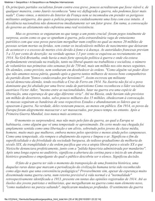 Matérias > Geopolítica > A Geopolítica e as Relações Internacionais

 Os principais partidos socialistas foram contra essa greve, poucos acreditavam que fosse viável e, de
 qualquer maneira, como Jaurès reconheceu "uma vez deflagrada a guerra, não podemos fazer mais
 nada". Como vimos, o ministro do Interior da França nem se incomodou em prender os perigosos
 militantes antiguerra, dos quais a polícia preparara cuidadosamente uma lista com esse intuito. A
 dissidência nacionalista não demonstrou imediatamente ser um fator grave. Em suma, a convocação
 do governo ao alistamento não enfrentou uma real resistência.
        Mas os governos se enganaram no que tange a um ponto crucial: foram pegos totalmente de
 surpresa, assim como os que se opunham à guerra, pela extraordinária vaga de entusiasmo
 patriótico com que seus povos pareciam mergulhar num conflito no qual ao menos 20 milhões de
 pessoas seriam mortas ou feridas, sem contar os incalculáveis milhões de nascimentos que deixaram
 de acontecer e o excesso de mortes civis devido à fome e à doença. As autoridades francesas previam
 5 a 13 por cento de deserção: na verdade apenas 1,5 por cento se esquivou ao recrutamento em
 1914. Na Grã-Bretanha, onde havia a mais forte oposição política à guerra e onde ela estava
 profundamente enraizada na tradição, tanto na liberal quanto na trabalhista e socialista, o número
 de voluntários nas primeiras oito semanas foi de 750 mil, mais um milhão nos oito meses seguintes.
 Os alemães, como previsto, nem sonharam em desobedecer às ordens. "Como alguém vai poder dizer
 que não amamos nossa pátria, quando após a guerra tantos milhares de nossos bons companheiros
 do partido dizem "fomos condecorados por heroísmo?". Assim escreveu um militante
 social-democrata alemão, tendo recebido a Cruz de Ferro em 1914. Na Áustria não foi só o povo
 dominante que foi abalado por uma breve onda de patriotismo Como reconheceu o líder socialista
 austríaco Victor Adler, "mesmo entre as nacionalidades, lutar na guerra era uma espécie de
 libertação, uma esperança de que algo diferente viria". Até na Rússia, onde haviam sido previstos
 um milhão de desertores, todos, salvo poucos milhares dos 15 milhões, obedeceram à convocação.
 As massas seguiram as bandeiras de seus respectivos Estados e abandonaram os líderes que se
 opuseram à guerra. Na verdade, deles restavam poucos, ao menos em público. Em 1914, os povos da
 Europa foram alegremente massacrar e ser massacrados, por pouco tempo, no entanto. Após a
 Primeira Guerra Mundial, isso nunca mais aconteceu.
        O momento os surpreenderá, mas não mais pelo fato da guerra, ao qual a Europa se
 habituaria, como alguém que vê uma tempestade se aproximando. De certo modo sua chegada foi
 amplamente sentida como uma libertação e um alívio, sobretudo pelos jovens da classe média,
 homens, muito mais que mulheres, embora menos pelos operários e menos ainda pelos camponeses.
 Como uma tempestade, ela rompeu o abafamento da espera e limpou o ar. Significou o fim da
 superficialidade e da frivolidade da sociedade burguesa, do tedioso gradualismo da melhoria do
 século XIX, da tranqüilidade e da ordem pacífica que era a utopia liberal para o século XX e que
 Nietzsche denunciara profeticamente, junto com a "pálida hipocrisia administrada por mandarins".
 Após uma longa espera no auditório, significou a abertura da cortina para o início de um drama
 histórico grandioso e empolgante do qual o público descobriu ser o elenco. Significou decisão.
        O fato de a guerra ter sido o momento da transposição de uma fronteira histórica, uma
 daquelas raras datas que marcam a periodização da civilização humana teria sido reconhecido
 como algo mais que uma conveniência pedagógica? Provavelmente sim, apesar da esperança muito
 disseminada numa guerra curta, num retorno previsível à vida normal e à "normalidade"
 retrospectivamente identificada a 1913, presente em tantas das opiniões registradas de 1914. Até as
 ilusões dos jovens patriotas e militaristas, que mergulharam na guerra como num elemento novo,
 "como nadadores na pureza saltando", implicaram mudanças profundas. O sentimento da guerra


file:///C|/html_10emtudo/Geopolitica/geopolitica_html_total.htm (35 of 36) [05/10/2001 22:22:14]
 