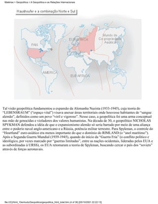 Matérias > Geopolítica > A Geopolítica e as Relações Internacionais




Tal visão geopolítica fundamentou a expansão da Alemanha Nazista (1933-1945), cuja teoria do
“LEBENSRAUM” (“espaço vital”) visava anexar áreas territoriais onde houvesse habitantes de “sangue
alemão”, definidos como um povo “viril e vigoroso”. Nesse caso, a geopolítica foi uma arma conceptual
nas mão de genocidas e violadores dos valores humanistas. Na década de 30, o geopolítico NICHOLAS
SPYKMAN defendeu a idéia de que o expansionismo alemão só seria barrado por meio de uma aliança
entre o poderio naval anglo-americano e a Rússia, potência militar terrestre. Para Spykman, o controle do
“Heartland” euro-asiático era menos importante do que o domínio do RIMLAND (o “anel marítimo”).
Após a Segunda Guerra Mundial (1939-1945), quando do início da “Guerra Fria” (o conflito político e
ideológico, por vezes marcado por “guerras limitadas”, entre as nações ocidentais, lideradas pelos EUA e
as subordinadas à URSS), os EUA retomaram a teoria de Spykman, buscando cercar o país dos “soviets”
através de forças aeronavais.




 file:///C|/html_10emtudo/Geopolitica/geopolitica_html_total.htm (4 of 36) [05/10/2001 22:22:13]
 